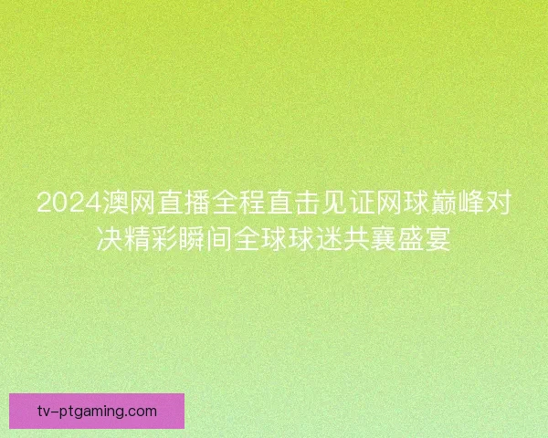 2024澳网直播全程直击见证网球巅峰对决精彩瞬间全球球迷共襄盛宴