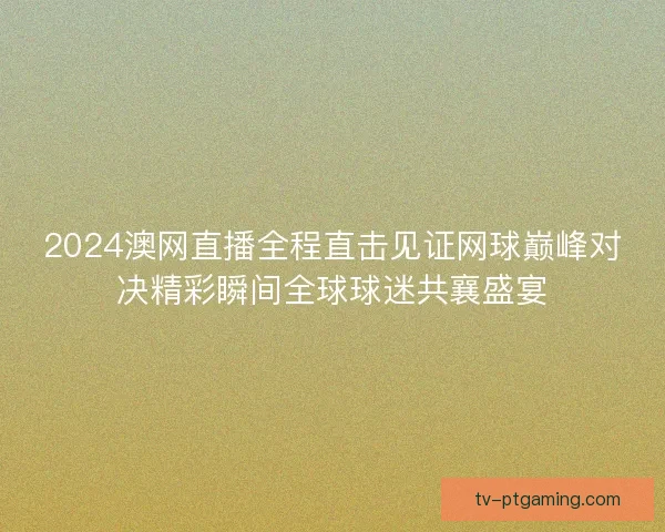 2024澳网直播全程直击见证网球巅峰对决精彩瞬间全球球迷共襄盛宴