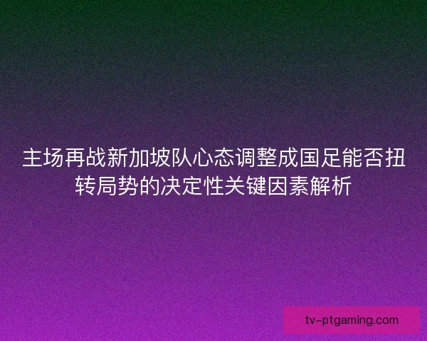 主场再战新加坡队心态调整成国足能否扭转局势的决定性关键因素解析